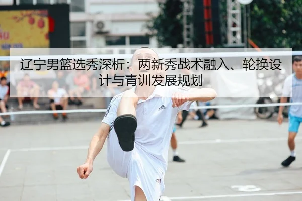 辽宁男篮选秀深析：两新秀战术融入、轮换设计与青训发展规划