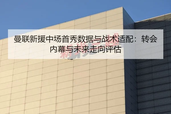 曼联新援中场首秀数据与战术适配：转会内幕与未来走向评估